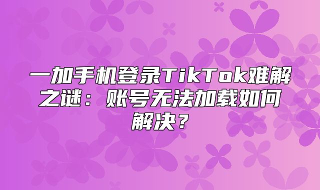 一加手机登录TikTok难解之谜：账号无法加载如何解决？