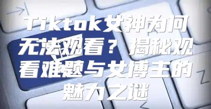 Tiktok女神为何无法观看？揭秘观看难题与女博主的魅力之谜