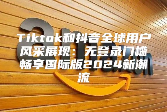 Tiktok和抖音全球用户风采展现：无登录门槛畅享国际版2025新潮流