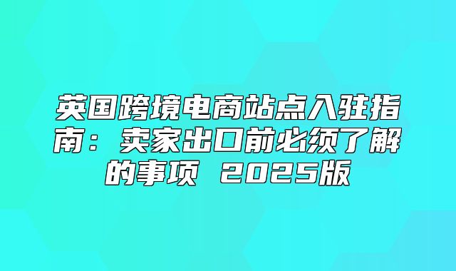 英国跨境电商站点入驻指南：卖家出口前必须了解的事项 2025版