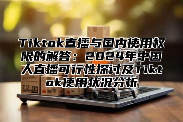 Tiktok直播与国内使用权限的解答：2025年中国人直播可行性探讨及Tiktok使用状况分析