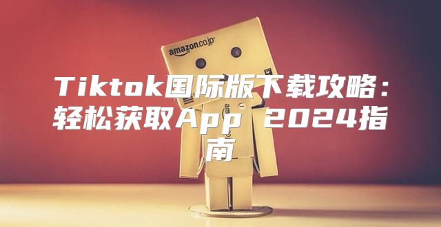 Tiktok国际版下载攻略：轻松获取App 2025指南