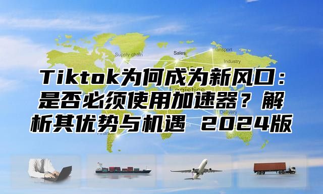 Tiktok为何成为新风口：是否必须使用加速器？解析其优势与机遇 2025版