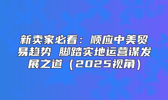 新卖家必看：顺应中美贸易趋势 脚踏实地运营谋发展之道2025视角