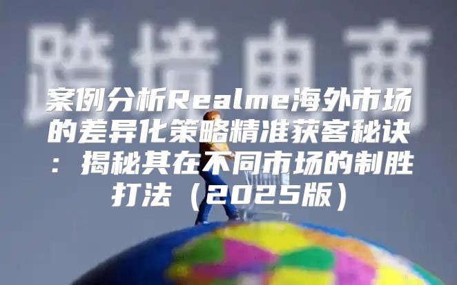 案例分析Realme海外市场的差异化策略精准获客秘诀：揭秘其在不同市场的制胜打法2025版