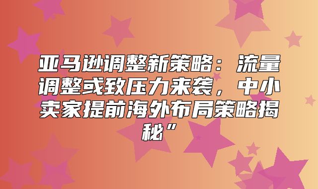 亚马逊调整新策略：流量调整或致压力来袭，中小卖家提前海外布局策略揭秘”