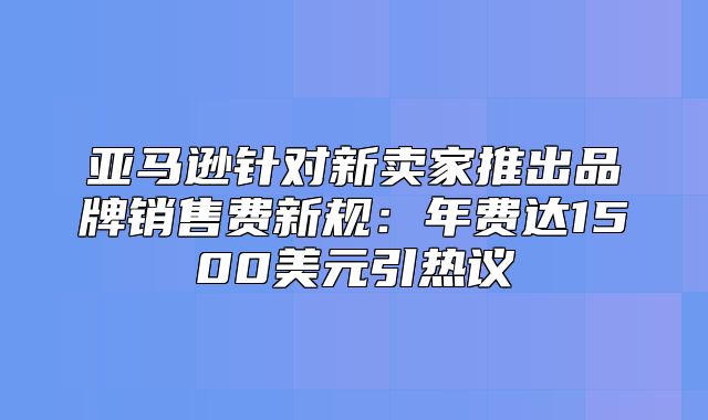 亚马逊针对新卖家推出品牌销售费新规：年费达1500美元引热议