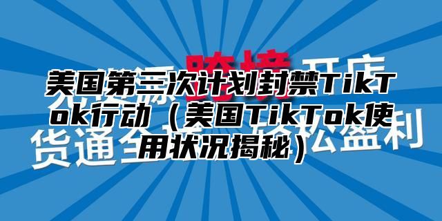 美国第三次计划封禁TikTok行动美国TikTok使用状况揭秘