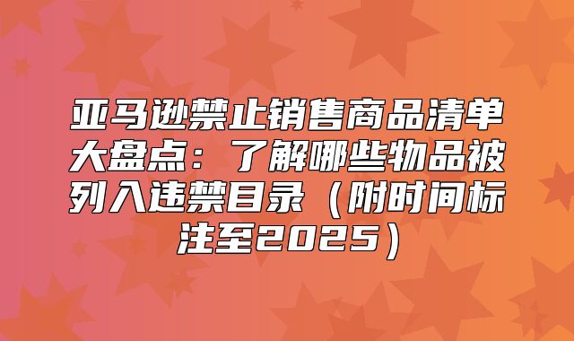 亚马逊禁止销售商品清单大盘点：了解哪些物品被列入违禁目录附时间标注至2025