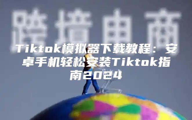 Tiktok模拟器下载教程：安卓手机轻松安装Tiktok指南2025