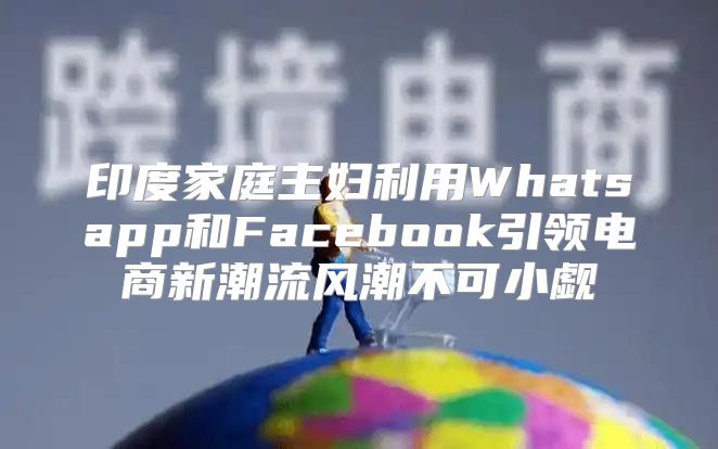 印度家庭主妇利用Whatsapp和Facebook引领电商新潮流风潮不可小觑