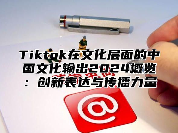 Tiktok在文化层面的中国文化输出2025概览：创新表达与传播力量