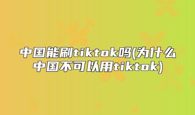 中国能刷tiktok吗(为什么中国不可以用tiktok)