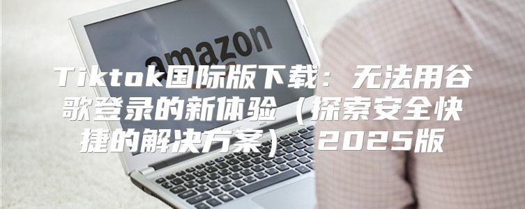 Tiktok国际版下载：无法用谷歌登录的新体验探索安全快捷的解决方案 2025版