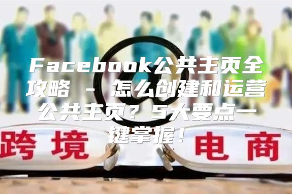 Facebook公共主页全攻略 - 怎么创建和运营公共主页？5大要点一键掌握！