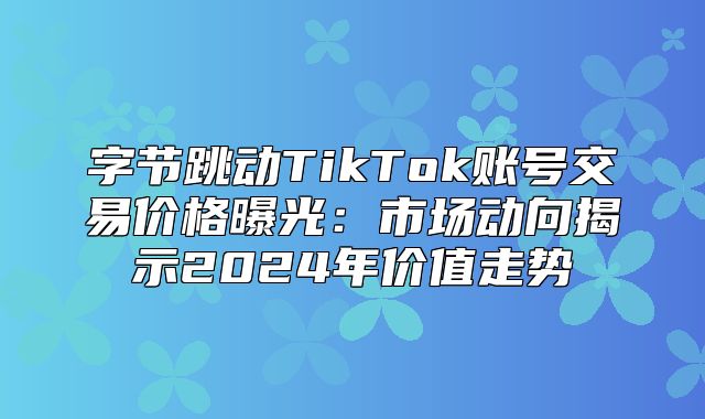 字节跳动TikTok账号交易价格曝光：市场动向揭示2025年价值走势