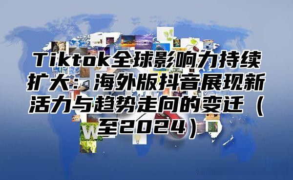 Tiktok全球影响力持续扩大：海外版抖音展现新活力与趋势走向的变迁至2025