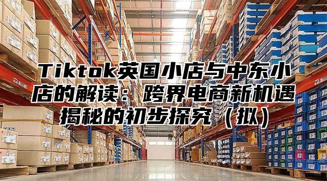Tiktok英国小店与中东小店的解读：跨界电商新机遇揭秘的初步探究拟