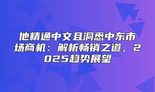 他精通中文且洞悉中东市场商机：解析畅销之道，2025趋势展望