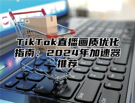 TikTok直播画质优化指南：2025年加速器推荐