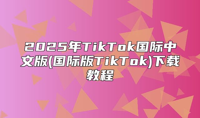 2025年TikTok国际中文版(国际版TikTok)下载教程