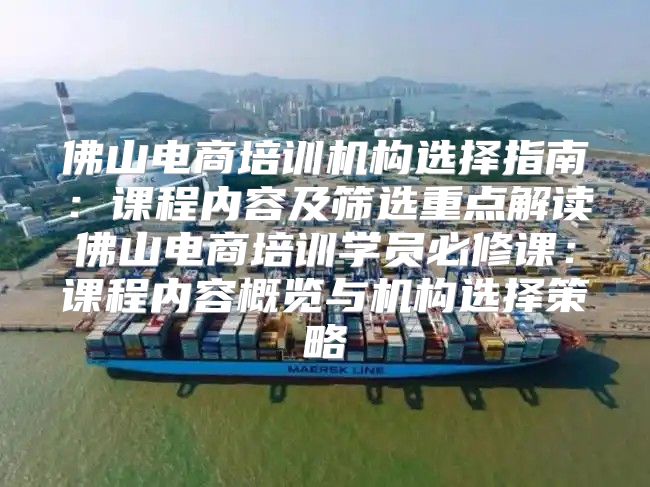 佛山电商培训机构选择指南：课程内容及筛选重点解读佛山电商培训学员必修课：课程内容概览与机构选择策略