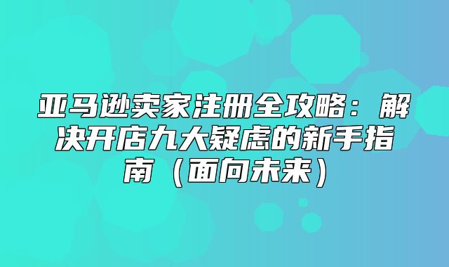 亚马逊卖家注册全攻略：解决开店九大疑虑的新手指南面向未来