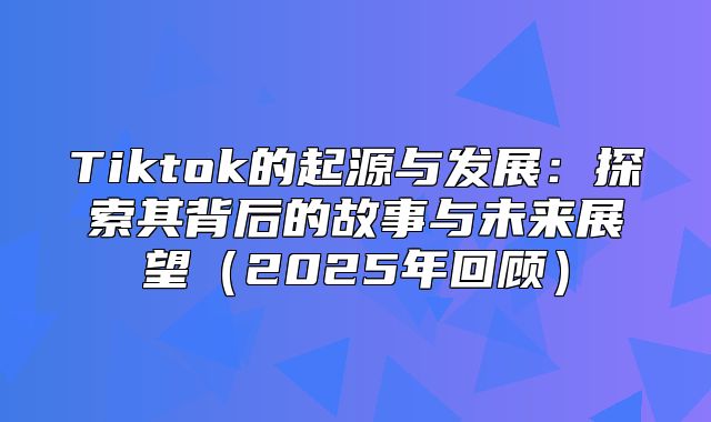 Tiktok的起源与发展：探索其背后的故事与未来展望2025年回顾