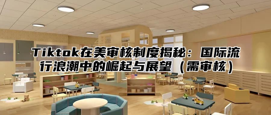 Tiktok在美审核制度揭秘：国际流行浪潮中的崛起与展望需审核