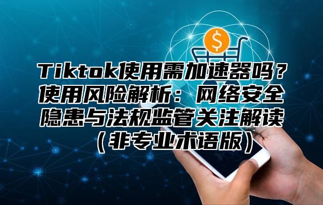 Tiktok使用需加速器吗？使用风险解析：网络安全隐患与法规监管关注解读非专业术语版