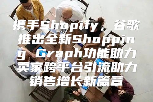 携手Shopify，谷歌推出全新Shopping Graph功能助力卖家跨平台引流助力销售增长新篇章