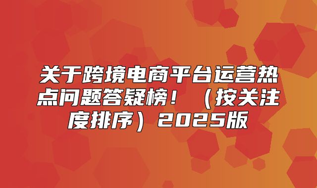 关于跨境电商平台运营热点问题答疑榜！按关注度排序2025版