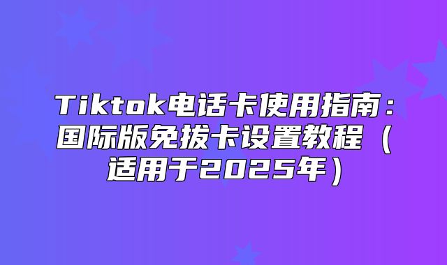 Tiktok电话卡使用指南：国际版免拔卡设置教程适用于2025年