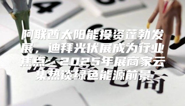 阿联酋太阳能投资蓬勃发展，迪拜光伏展成为行业焦点：2025年展商家云集热谈绿色能源前景