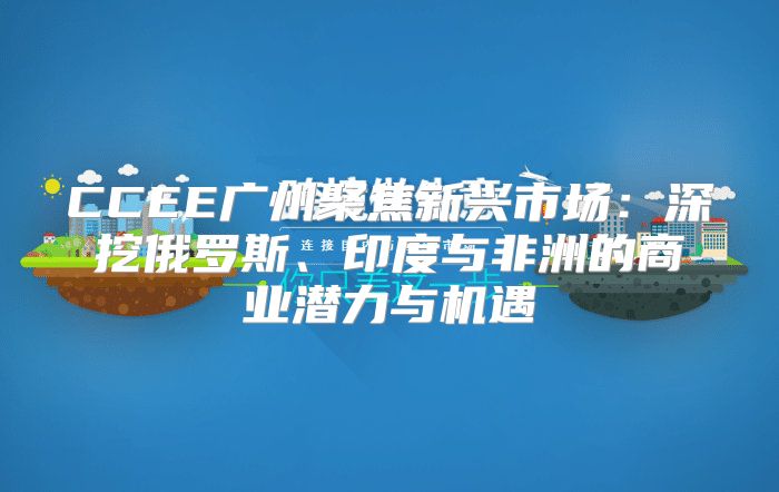 CCEE广州聚焦新兴市场：深挖俄罗斯、印度与非洲的商业潜力与机遇