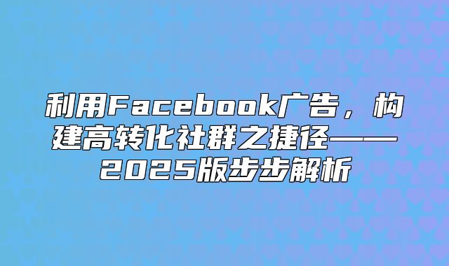 利用Facebook广告，构建高转化社群之捷径——2025版步步解析