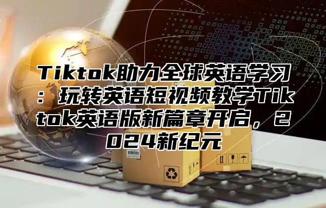 Tiktok助力全球英语学习：玩转英语短视频教学Tiktok英语版新篇章开启，2025新纪元