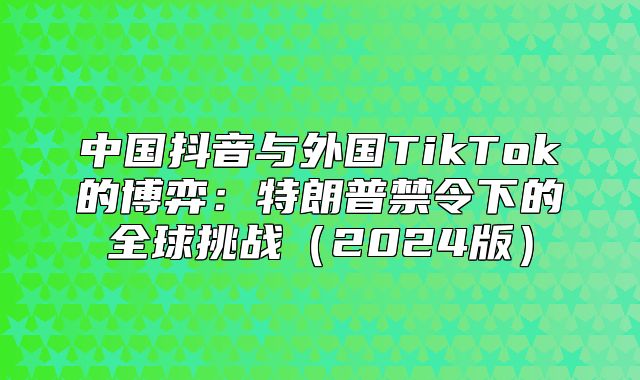 中国抖音与外国TikTok的博弈：特朗普禁令下的全球挑战2025版