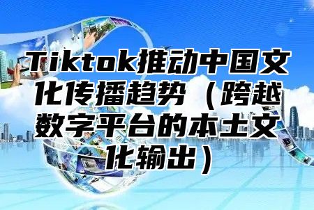 Tiktok推动中国文化传播趋势跨越数字平台的本土文化输出