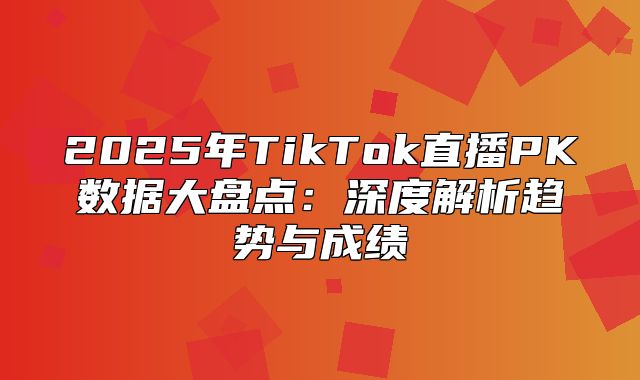 2025年TikTok直播PK数据大盘点：深度解析趋势与成绩