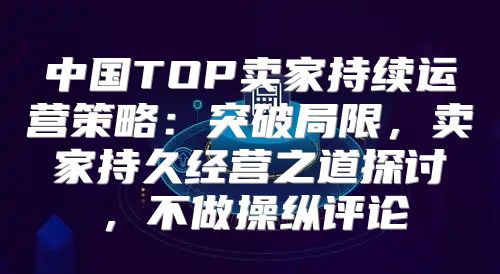 中国TOP卖家持续运营策略：突破局限，卖家持久经营之道探讨，不做操纵评论