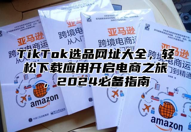 TikTok选品网址大全，轻松下载应用开启电商之旅，2025必备指南