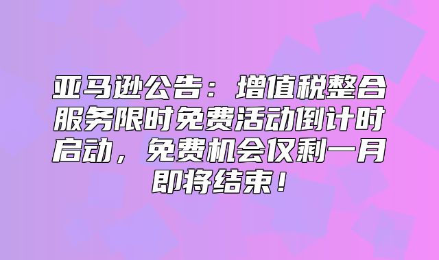 亚马逊公告：增值税整合服务限时免费活动倒计时启动，免费机会仅剩一月即将结束！