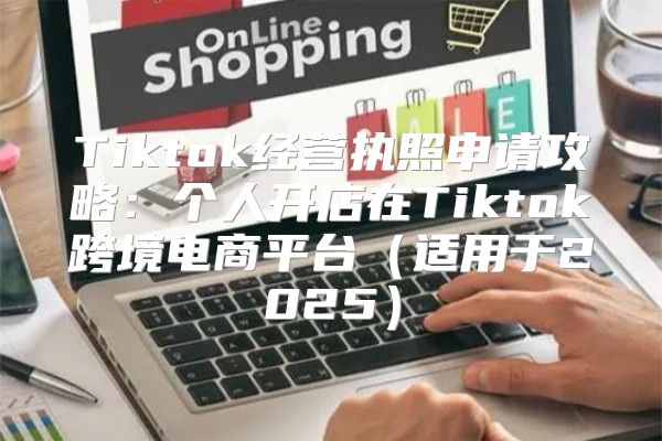Tiktok经营执照申请攻略：个人开店在Tiktok跨境电商平台适用于2025