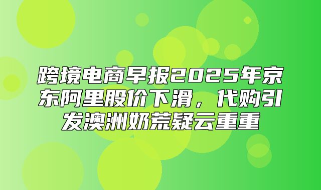 跨境电商早报2025年京东阿里股价下滑，代购引发澳洲奶荒疑云重重