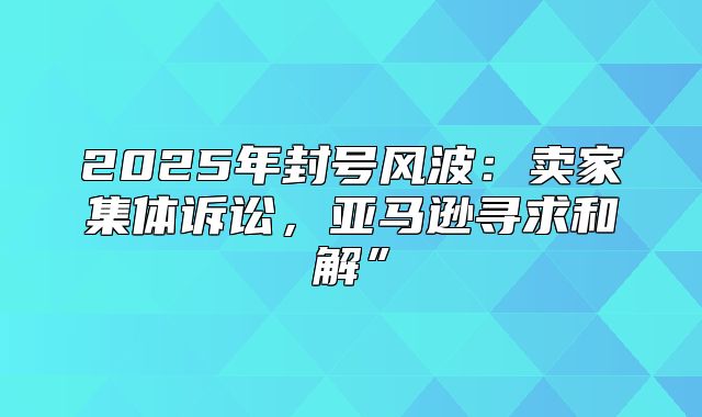 2025年封号风波：卖家集体诉讼，亚马逊寻求和解”