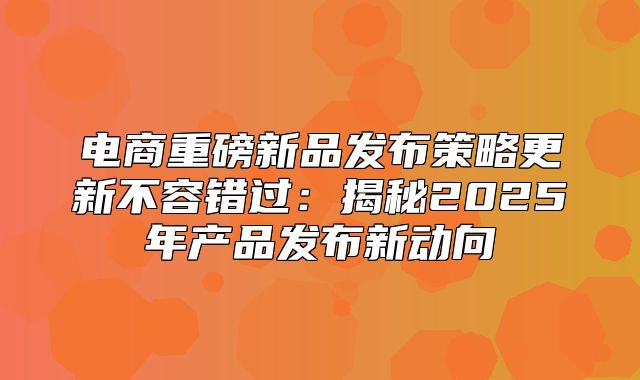电商重磅新品发布策略更新不容错过：揭秘2025年产品发布新动向