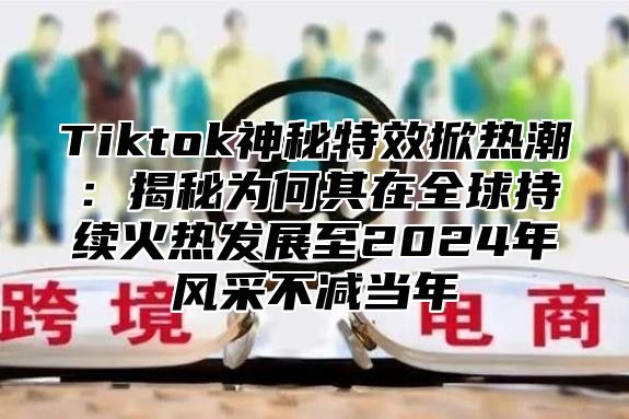 Tiktok神秘特效掀热潮：揭秘为何其在全球持续火热发展至2025年风采不减当年