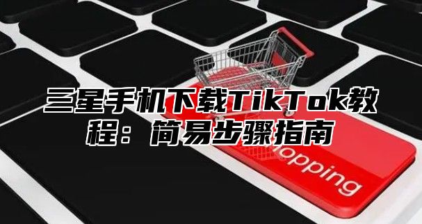 三星手机下载TikTok教程：简易步骤指南