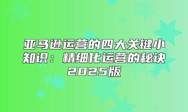 亚马逊运营的四大关键小知识：精细化运营的秘诀2025版
